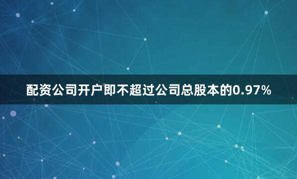 配资公司开户即不超过公司总股本的0.97%