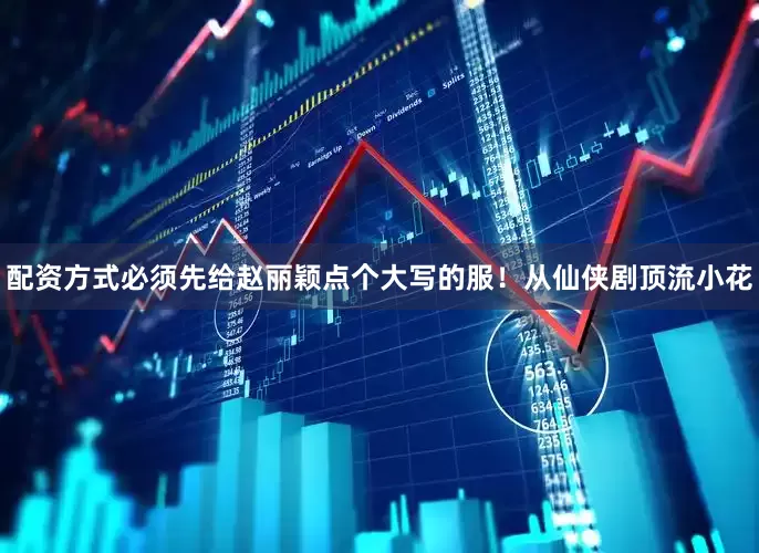 配资方式必须先给赵丽颖点个大写的服！从仙侠剧顶流小花