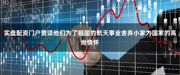 实盘配资门户赞颂他们为了祖国的航天事业舍弃小家为国家的高尚情怀