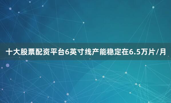 十大股票配资平台6英寸线产能稳定在6.5万片/月